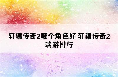 轩辕传奇2哪个角色好 轩辕传奇2端游排行